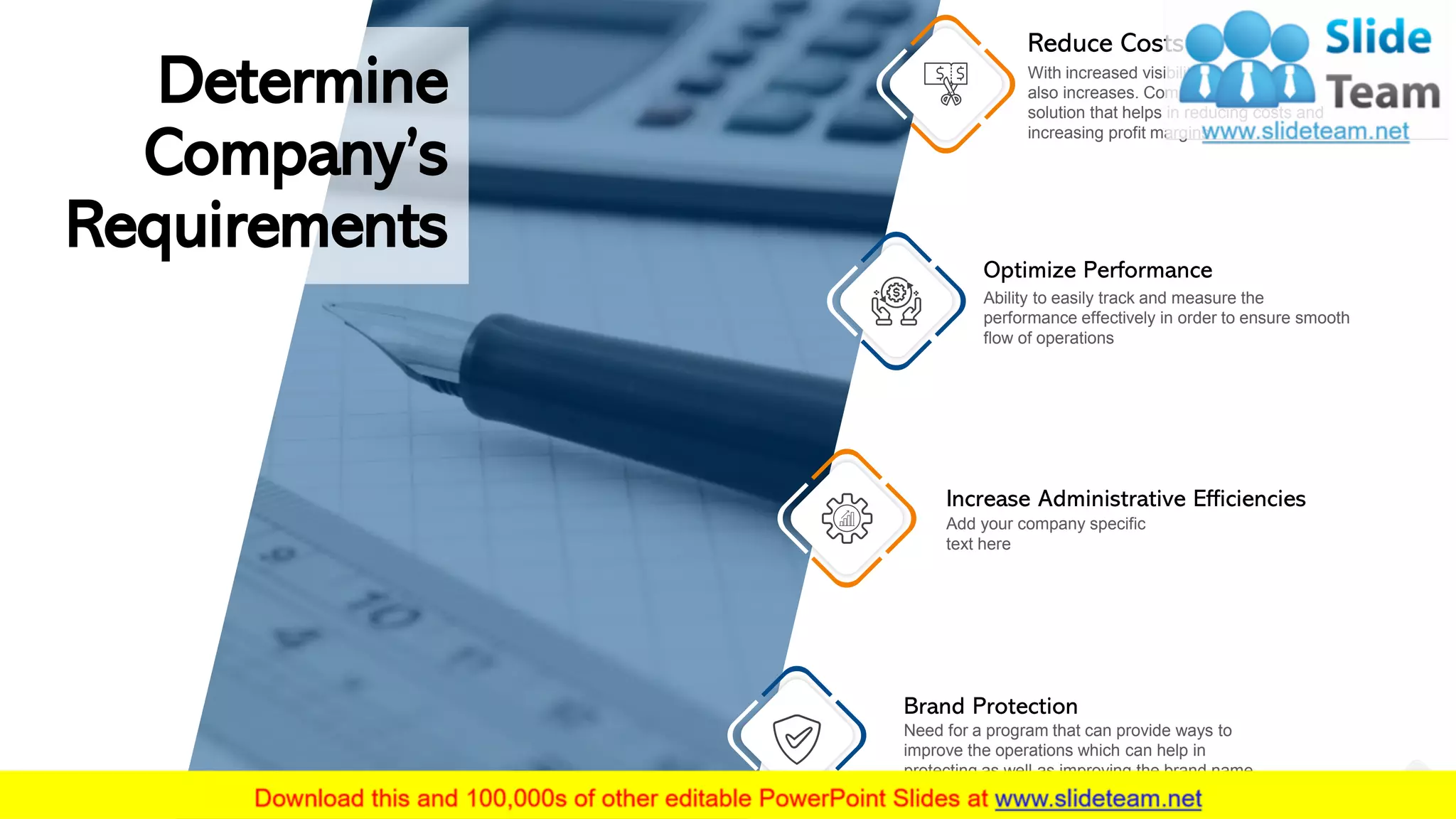 Determine
Company’s
Requirements
Reduce Costs
With increased visibility invisible costs
also increases. Company needs a
solution that helps in reducing costs and
increasing profit margins
Optimize Performance
Ability to easily track and measure the
performance effectively in order to ensure smooth
flow of operations
Increase Administrative Efficiencies
Add your company specific
text here
Brand Protection
Need for a program that can provide ways to
improve the operations which can help in
protecting as well as improving the brand name
3
 