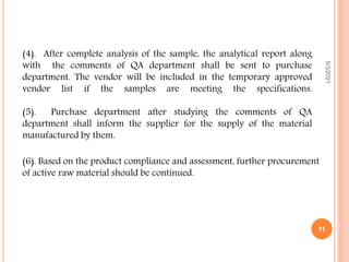 (4). After complete analysis of the sample, the analytical report along
with the comments of QA department shall be sent to purchase
department. The vendor will be included in the temporary approved
vendor list if the samples are meeting the specifications.
(5). Purchase department after studying the comments of QA
department shall inform the supplier for the supply of the material
manufactured by them.
5/3/2021
11
(6). Based on the product compliance and assessment, further procurement
of active raw material should be continued.
 