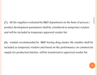 (7). All the suppliers evaluated by R&D department on the basis of process /
product development parameters shall be considered as temporary vendors
and will be included in temporary approved vendor list.
(8). vendors recommended by R&D having drug master file number shall be
included as temporary vendors and based on the performance on commercial
supply for production batches, will be transferred to approved vendor list.
5/3/2021
12
 