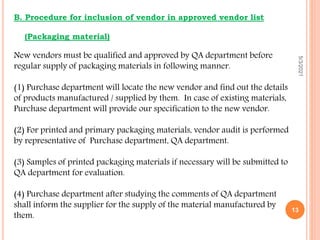 B. Procedure for inclusion of vendor in approved vendor list
(Packaging material)
New vendors must be qualified and approved by QA department before
regular supply of packaging materials in following manner.
(1) Purchase department will locate the new vendor and find out the details
of products manufactured / supplied by them. In case of existing materials,
Purchase department will provide our specification to the new vendor.
(2) For printed and primary packaging materials, vendor audit is performed
by representative of Purchase department, QA department.
(3) Samples of printed packaging materials if necessary will be submitted to
QA department for evaluation.
(4) Purchase department after studying the comments of QA department
shall inform the supplier for the supply of the material manufactured by
them.
5/3/2021
13
 