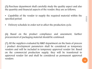 (5) Purchase department shall carefully study the quality aspect and also
the quantity and financial aspects of the vendor, they are as follows;
• Capability of the vendor to supply the required material within the
specified period.
• Delivery schedule in order not to affect the production cycle.
(6) Based on the product compliance and assessment, further
procurement of packaging material should be continued.
(7) All the suppliers evaluated by R&D department on the basis of process
/ product development parameters shall be considered as temporary
vendors and will be included in temporary approved vendor list. Based
on the commercial production supply, they will be transferred to
approved vendor list and shall be considered as permanent approved
vendors.
5/3/2021
14
 