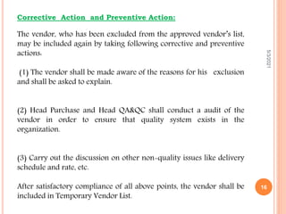 Corrective Action and Preventive Action:
The vendor, who has been excluded from the approved vendor’s list,
may be included again by taking following corrective and preventive
actions:
(1) The vendor shall be made aware of the reasons for his exclusion
and shall be asked to explain.
(2) Head Purchase and Head QA&QC shall conduct a audit of the
vendor in order to ensure that quality system exists in the
organization.
(3) Carry out the discussion on other non-quality issues like delivery
schedule and rate, etc.
After satisfactory compliance of all above points, the vendor shall be
included in Temporary Vendor List.
5/3/2021
16
 