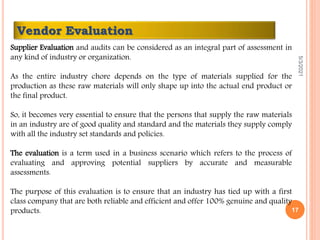 Supplier Evaluation and audits can be considered as an integral part of assessment in
any kind of industry or organization.
As the entire industry chore depends on the type of materials supplied for the
production as these raw materials will only shape up into the actual end product or
the final product.
So, it becomes very essential to ensure that the persons that supply the raw materials
in an industry are of good quality and standard and the materials they supply comply
with all the industry set standards and policies.
The evaluation is a term used in a business scenario which refers to the process of
evaluating and approving potential suppliers by accurate and measurable
assessments.
The purpose of this evaluation is to ensure that an industry has tied up with a first
class company that are both reliable and efficient and offer 100% genuine and quality
products.
Vendor Evaluation
5/3/2021
17
 