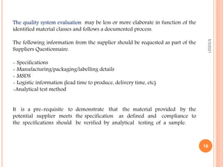 The quality system evaluation may be less or more elaborate in function of the
identified material classes and follows a documented process.
The following information from the supplier should be requested as part of the
Suppliers Questionnaire.
- Specifications
- Manufacturing/packaging/labelling details
- MSDS
- Logistic information (lead time to produce, delivery time, etc)
-Analytical test method
It is a pre-requisite to demonstrate that the material provided by the
potential supplier meets the specification as defined and compliance to
the specifications should be verified by analytical testing of a sample.
5/3/2021
18
 
