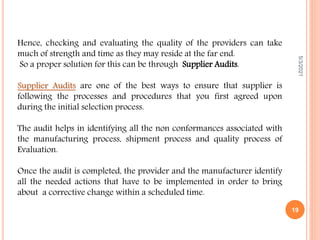 Hence, checking and evaluating the quality of the providers can take
much of strength and time as they may reside at the far end.
So a proper solution for this can be through Supplier Audits.
Supplier Audits are one of the best ways to ensure that supplier is
following the processes and procedures that you first agreed upon
during the initial selection process.
The audit helps in identifying all the non conformances associated with
the manufacturing process, shipment process and quality process of
Evaluation.
Once the audit is completed, the provider and the manufacturer identify
all the needed actions that have to be implemented in order to bring
about a corrective change within a scheduled time.
5/3/2021
19
 