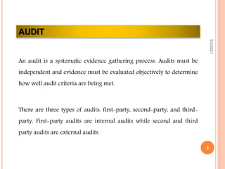 AUDIT
An audit is a systematic evidence gathering process. Audits must be
independent and evidence must be evaluated objectively to determine
how well audit criteria are being met.
There are three types of audits: first-party, second-party, and third-
party. First-party audits are internal audits while second and third
party audits are external audits.
5/3/2021
3
 