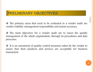  The primary areas that need to be evaluated in a vendor audit are
vendor viability, management responsibility and system accuracy.
 The main objectives for a vendor audit are to assess the quality
management of the whole organization, through its procedures and data
processes.
 It is an assessment of quality control measures taken by the vendor to
assure that their products and services are acceptable for business
transaction.
PRELIMINARY OBJECTIVES
5/3/2021
4
 