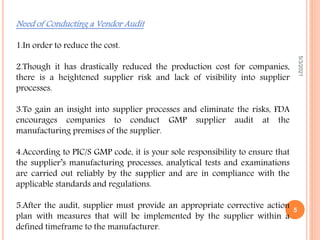 Need of Conducting a Vendor Audit
1.In order to reduce the cost.
2.Though it has drastically reduced the production cost for companies,
there is a heightened supplier risk and lack of visibility into supplier
processes.
3.To gain an insight into supplier processes and eliminate the risks, FDA
encourages companies to conduct GMP supplier audit at the
manufacturing premises of the supplier.
4.According to PIC/S GMP code, it is your sole responsibility to ensure that
the supplier’s manufacturing processes, analytical tests and examinations
are carried out reliably by the supplier and are in compliance with the
applicable standards and regulations.
5.After the audit, supplier must provide an appropriate corrective action
plan with measures that will be implemented by the supplier within a
defined timeframe to the manufacturer.
5/3/2021
5
 