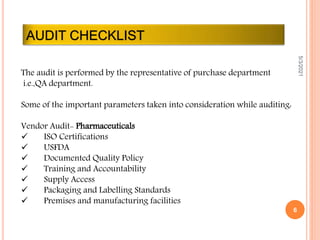 AUDIT CHECKLIST
5/3/2021
6
The audit is performed by the representative of purchase department
i.e.,QA department.
Some of the important parameters taken into consideration while auditing:
Vendor Audit- Pharmaceuticals
 ISO Certifications
 USFDA
 Documented Quality Policy
 Training and Accountability
 Supply Access
 Packaging and Labelling Standards
 Premises and manufacturing facilities
 