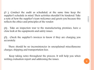 5/3/2021
8
(3 ). Conduct the audit as scheduled, at the same time keep the
supplier’s schedule in mind. Their activities shouldn’t be hindered. Take
a note of how the supplier’s team welcomes and greets you because this
reflects the ethics and principles of the vendor.
(4) . Take an inspection tour to the manufacturing premises, have a
close look at the equipments and safety issues.
(5) . Check the supplier’s invoices to know if they are charging you
accurately.
There should be no inconsistencies in unexplained miscellaneous
charges, shipping and transportation fees.
Keep taking notes throughout the process. It will help you when
writing evaluation report and addressing the issues.
 