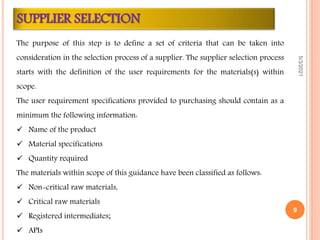 The purpose of this step is to define a set of criteria that can be taken into
consideration in the selection process of a supplier. The supplier selection process
starts with the definition of the user requirements for the materials(s) within
scope.
The user requirement specifications provided to purchasing should contain as a
minimum the following information:
 Name of the product
 Material specifications
 Quantity required
The materials within scope of this guidance have been classified as follows:
 Non-critical raw materials,
 Critical raw materials
 Registered intermediates;
 APIs
SUPPLIER SELECTION
5/3/2021
9
 