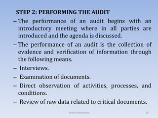 STEP 2: PERFORMING THE AUDIT
– The performance of an audit begins with an
introductory meeting where in all parties are
introduced and the agenda is discussed.
– The performance of an audit is the collection of
evidence and verification of information through
the following means.
– Interviews.
– Examination of documents.
– Direct observation of activities, processes, and
conditions.
– Review of raw data related to critical documents.
10Yachita Rajwadwala
 