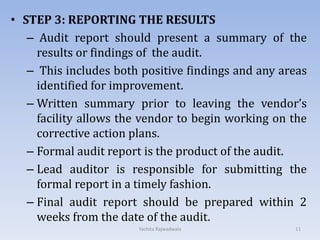 • STEP 3: REPORTING THE RESULTS
– Audit report should present a summary of the
results or findings of the audit.
– This includes both positive findings and any areas
identified for improvement.
– Written summary prior to leaving the vendor’s
facility allows the vendor to begin working on the
corrective action plans.
– Formal audit report is the product of the audit.
– Lead auditor is responsible for submitting the
formal report in a timely fashion.
– Final audit report should be prepared within 2
weeks from the date of the audit.
11Yachita Rajwadwala
 