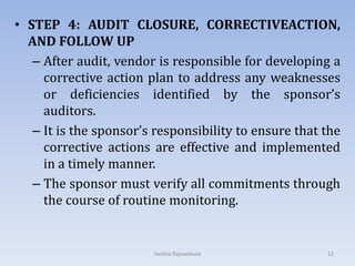 • STEP 4: AUDIT CLOSURE, CORRECTIVEACTION,
AND FOLLOW UP
– After audit, vendor is responsible for developing a
corrective action plan to address any weaknesses
or deficiencies identified by the sponsor’s
auditors.
– It is the sponsor’s responsibility to ensure that the
corrective actions are effective and implemented
in a timely manner.
– The sponsor must verify all commitments through
the course of routine monitoring.
12Yachita Rajwadwala
 
