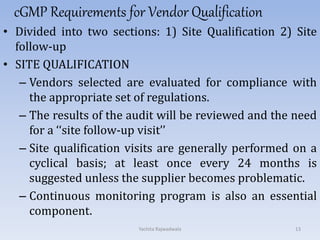 cGMP Requirements for Vendor Qualification
• Divided into two sections: 1) Site Qualification 2) Site
follow-up
• SITE QUALIFICATION
– Vendors selected are evaluated for compliance with
the appropriate set of regulations.
– The results of the audit will be reviewed and the need
for a ‘‘site follow-up visit’’
– Site qualification visits are generally performed on a
cyclical basis; at least once every 24 months is
suggested unless the supplier becomes problematic.
– Continuous monitoring program is also an essential
component.
13Yachita Rajwadwala
 