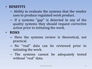 • BENEFITS
– Ability to evaluate the systems that the vendor
uses to produce regulated work product.
– If a systems ‘‘gap’’ is detected in any of the
quality systems they should request corrective
action prior to initiating the work.
• RISKS
– Here the systems review is theoretical, not
practical.
– No ‘‘real’’ data can be reviewed prior to
initiating the work.
– The systems cannot be adequately tested
without ‘‘real’’ data.
14Yachita Rajwadwala
 