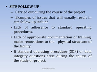 • SITE FOLLOW-UP
– Carried out during the course of the project
– Examples of issues that will usually result in
site follow-up include
• Lack of adherence to standard operating
procedures.
• Lack of appropriate documentation of training,
major renovations to the physical structure of
the facility.
• If standard operating procedure (SOP) or data
integrity questions arise during the course of
the study or project.
15Yachita Rajwadwala
 
