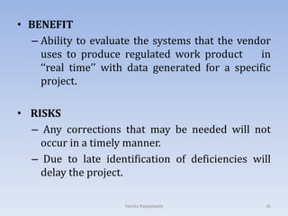 • BENEFIT
– Ability to evaluate the systems that the vendor
uses to produce regulated work product in
‘‘real time’’ with data generated for a specific
project.
• RISKS
– Any corrections that may be needed will not
occur in a timely manner.
– Due to late identification of deficiencies will
delay the project.
16Yachita Rajwadwala
 