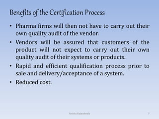 Benefits of the Certification Process
• Pharma firms will then not have to carry out their
own quality audit of the vendor.
• Vendors will be assured that customers of the
product will not expect to carry out their own
quality audit of their systems or products.
• Rapid and efficient qualification process prior to
sale and delivery/acceptance of a system.
• Reduced cost.
7Yachita Rajwadwala
 