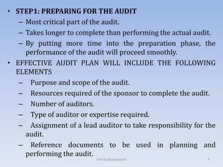 • STEP1: PREPARING FOR THE AUDIT
– Most critical part of the audit.
– Takes longer to complete than performing the actual audit.
– By putting more time into the preparation phase, the
performance of the audit will proceed smoothly.
• EFFECTIVE AUDIT PLAN WILL INCLUDE THE FOLLOWING
ELEMENTS
– Purpose and scope of the audit.
– Resources required of the sponsor to complete the audit.
– Number of auditors.
– Type of auditor or expertise required.
– Assignment of a lead auditor to take responsibility for the
audit.
– Reference documents to be used in planning and
performing the audit.
9Yachita Rajwadwala
 