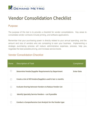 Vendor Consolidation Checklist
Purpose

The purpose of this tool is to provide a checklist for vendor consolidations. Key areas to
consolidate vendor contracts include printing, and software applications.


Remember that your purchasing power is directly related to your annual spending, and the
amount and size of vendors who are competing to earn your business. Implementing a
strategic purchasing process will reduce administrative expenses, process, help you
negotiate the best possible pricing, and increase service levels.


Vendor Consolidation Checklist


Done     Description of Task                                              Completed


         Determine Vendor/Supplier Requirements by Department             Enter Date



         Create a List of All Vendors/Suppliers used in last 12 months



         Evaluate Overlap between Vendors to Reduce Vendor List



         Identify Specialty Service Vendors – cut if possible



         Conduct a Comprehensive Cost Analysis for the Vendor-type
 