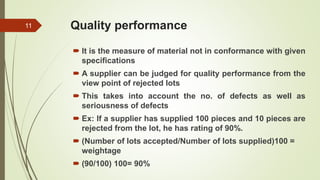 Quality performance
 It is the measure of material not in conformance with given
specifications
 A supplier can be judged for quality performance from the
view point of rejected lots
 This takes into account the no. of defects as well as
seriousness of defects
 Ex: If a supplier has supplied 100 pieces and 10 pieces are
rejected from the lot, he has rating of 90%.
 (Number of lots accepted/Number of lots supplied)100 =
weightage
 (90/100) 100= 90%
11
 
