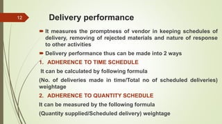 Delivery performance
 It measures the promptness of vendor in keeping schedules of
delivery, removing of rejected materials and nature of response
to other activities
 Delivery performance thus can be made into 2 ways
1. ADHERENCE TO TIME SCHEDULE
It can be calculated by following formula
(No. of deliveries made in time/Total no of scheduled deliveries)
weightage
2. ADHERENCE TO QUANTITY SCHEDULE
It can be measured by the following formula
(Quantity supplied/Scheduled delivery) weightage
12
 