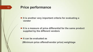 Price performance
 It is another very important criteria for evaluating a
vendor
 It is a measure of price differential for the same product
supplied by the different vendors
 It can be evaluated as
(Minimum price offered/vendor price) weightage
13
 