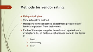 Methods for vendor rating
 Categorical plan:
 Very subjective method
 Managers from concerned department prepare list of
factors important from their views
 Each of the major supplier is evaluated against each
evaluator’s list of factors evaluation is done in the terms
of
1. Good
2. Satisfactory
3. Poor
15
 