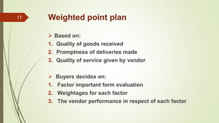 Weighted point plan
 Based on:
1. Quality of goods received
2. Promptness of deliveries made
3. Quality of service given by vendor
 Buyers decides on:
1. Factor important form evaluation
2. Weightages for each factor
3. The vendor performance in respect of each factor
17
 