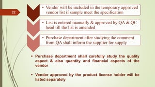 22
• Vendor will be included in the temporary approved
vendor list if sample meet the specification
• List is entered manually & approved by QA & QC
head till the list is amended
• Purchase department after studying the comment
from QA shall inform the supplier for supply
 Purchase department shall carefully study the quality
aspect & also quantity and financial aspects of the
vendor
 Vendor approved by the product license holder will be
listed separately
 