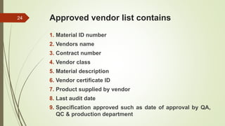 Approved vendor list contains
1. Material ID number
2. Vendors name
3. Contract number
4. Vendor class
5. Material description
6. Vendor certificate ID
7. Product supplied by vendor
8. Last audit date
9. Specification approved such as date of approval by QA,
QC & production department
24
 