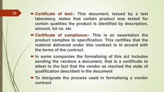  Certificate of test:- This document, issued by a test
laboratory, states that certain product was tested for
certain qualities the product is identified by description,
amount, lot no. etc
 Certificate of compliance:- This is an assertation the
product complies to specification. This certifies that the
material delivered under this contract is in accord with
the terms of the contract
 In some companies the formalising of this act includes
sending the vendors a document, that is a certificate to
attest to the fact that the vendor as reached the state of
qualification described in the document
 To designate the process used in formalising a vendor
contract
26
 
