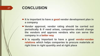 CONCLUSION
 It is important to have a good vendor development plan in
a company
 Vendor approval, vendor rating should be carried out
periodically & if need arises, companies should change
the vendors and approve vendors who can serve the
company in a better way
 It is equally important to have a good vendor-vendee
relations which helps companies to procure materials at
right time in right quantity and at right place
27
 