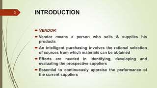 INTRODUCTION
 VENDOR:
 Vendor means a person who sells & supplies his
products
 An intelligent purchasing involves the rational selection
of sources from which materials can be obtained
 Efforts are needed in identifying, developing and
evaluating the prospective suppliers
 Essential to continuously appraise the performance of
the current suppliers
3
 