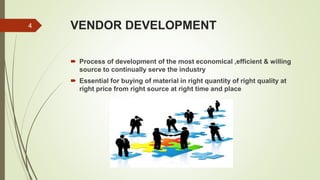 VENDOR DEVELOPMENT
 Process of development of the most economical ,efficient & willing
source to continually serve the industry
 Essential for buying of material in right quantity of right quality at
right price from right source at right time and place
4
 