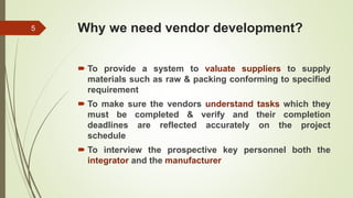 Why we need vendor development?
 To provide a system to valuate suppliers to supply
materials such as raw & packing conforming to specified
requirement
 To make sure the vendors understand tasks which they
must be completed & verify and their completion
deadlines are reflected accurately on the project
schedule
 To interview the prospective key personnel both the
integrator and the manufacturer
5
 
