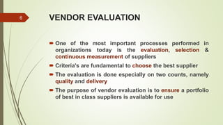 VENDOR EVALUATION
 One of the most important processes performed in
organizations today is the evaluation, selection &
continuous measurement of suppliers
 Criteria's are fundamental to choose the best supplier
 The evaluation is done especially on two counts, namely
quality and delivery
 The purpose of vendor evaluation is to ensure a portfolio
of best in class suppliers is available for use
6
 