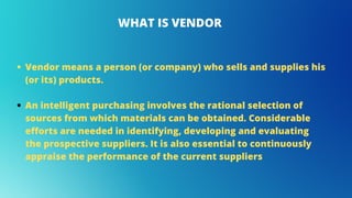 Vendor means a person (or company) who sells and supplies his
(or its) products.
An intelligent purchasing involves the rational selection of
sources from which materials can be obtained. Considerable
efforts are needed in identifying, developing and evaluating
the prospective suppliers. It is also essential to continuously
appraise the performance of the current suppliers
WHAT IS VENDOR
 