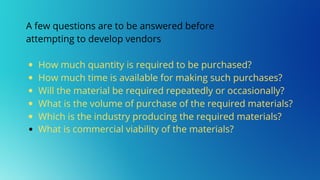How much quantity is required to be purchased?
How much time is available for making such purchases?
Will the material be required repeatedly or occasionally?
What is the volume of purchase of the required materials?
Which is the industry producing the required materials?
What is commercial viability of the materials?
A few questions are to be answered before
attempting to develop vendors
 