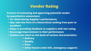 Vendor Rating
For determining Supplier’s performance.
May take the form of a hierarchical ranking from poor to
excellent.
Helps in providing feedback to suppliers with low rating
Encourage improvement in their performance
Vendors are rated on the basis of various characteristics:
Delivery
Quality
Price
Other Factors (mkt info, emergency support)
Process of evaluating and approving potential vendor
by quantitative assessment.
 