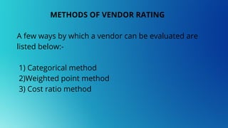 METHODS OF VENDOR RATING
A few ways by which a vendor can be evaluated are
listed below:-
1) Categorical method
2)Weighted point method
3) Cost ratio method
 