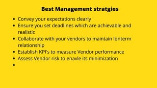 Best Management stratgies
Convey your expectations clearly
Ensure you set deadlines which are achievable and
realistic
Collaborate with your vendors to maintain lonterm
relationship
Establish KPI's to measure Vendor performance
Assess Vendor risk to enavle its minimization
 