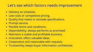 Let's see which factors needs improvement
Delivery on schedule. 
Low costs or competitive pricing. 
Quality that meets or exceeds specifications. 
Prompt service. 
Flexible terms and conditions. 
Dependability; always performs as promised. 
Maintains a stable and profitable business. 
Innovative; offers valuable ideas. 
Cooperative and reasonable with requests. 
Trustworthy; keeps buyer information confidential.
 