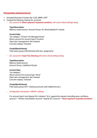 Prerequisites setupscarried out

1. Activated Business Function Set “LOG_MMFI_P2P”
2. Created the following missing G/L accounts
   - G/L account for Down payment requests (vendors): with some critical settings being

       Type/Description
       Balance sheet account, Account Group: GL Receivables& Fin Assets

       Control Data
       Tax category “-B Input Tax Managed Gross”
       Recon account for account type K Vendors
       Open item management: Not checked
       Line item display: Checked

       Create/Bank/Interest
       Field status group G001General (with text, assignment)

   -   G/L account for Input Tax Clearing with some critical settings being:

       Type/Description
       Balance sheet account
       Account Group: Liabilities & Equity

       Control Data
       Tax category *
       Recon account for account type “None”
       Open item management: Not checked
       Line item display: Checked

       Create/Bank/Interest
       Field status group G011 Clearing accounts (with settlement per.)

   -   Configuration transaction <OBYR> settings

       For account type K and Special G/L indicator F & A, against the relevant controlling area, set Recon
       account = “Vendor reconciliation account”, Special G/L Account = “Down payment requests (vendors)”
 