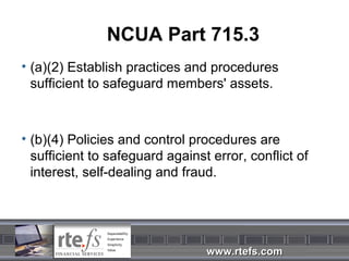 NCUA Part 715.3
• (a)(2) Establish practices and procedures
  sufficient to safeguard members' assets.



• (b)(4) Policies and control procedures are
  sufficient to safeguard against error, conflict of
  interest, self-dealing and fraud.




                                 www.rtefs.com
 