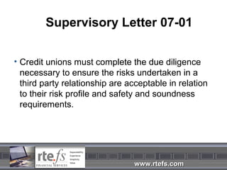 Supervisory Letter 07-01


• Credit unions must complete the due diligence
  necessary to ensure the risks undertaken in a
  third party relationship are acceptable in relation
  to their risk profile and safety and soundness
  requirements.




                                www.rtefs.com
 