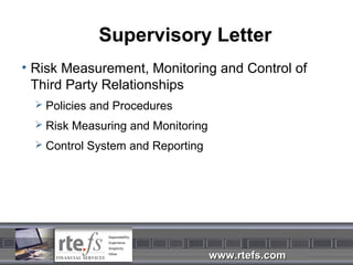 Supervisory Letter
• Risk Measurement, Monitoring and Control of
  Third Party Relationships
   Policies and Procedures

   Risk Measuring and Monitoring

   Control System and Reporting




                                    www.rtefs.com
 