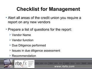 Checklist for Management
• Alert all areas of the credit union you require a
  report on any new vendors

• Prepare a list of questions for the report:
   Vendor Name

   Vendor function
   Due Diligence performed

   Issues in due diligence assessment

   Recommendation



                                 www.rtefs.com
 