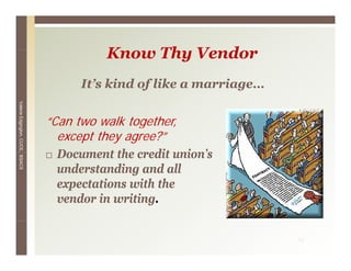 Know Thy V d
                                          K    Th Vendor
                                      It s
                                      It’s kind of like a marriage
                                                          marriage…
Valerie E




                                 “Can t
                                 “C two walk together,
                                             lk t   th
        Edgington, CUCE, BSACS




                                   except they agree?”
                                  Document the credit union’s
                                                       union s
                                  understanding and all
                                  expectations with the
                                  vendor in writing.


                                                                      11
 